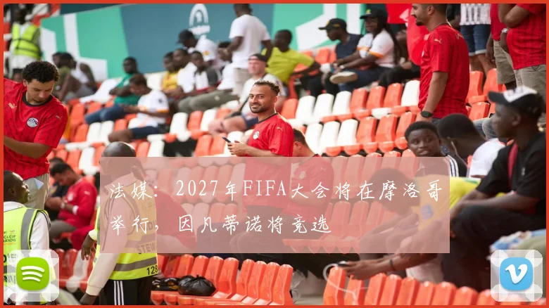 法媒：2027年FIFA大会将在摩洛哥举行，因凡蒂诺将竞选