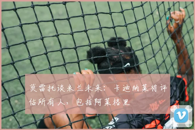 莫雷托谈米兰未来：卡迪纳莱将评估所有人，包括阿莱格里