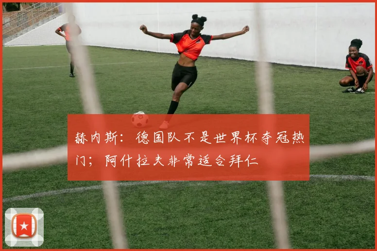 赫内斯：德国队不是世界杯夺冠热门；阿什拉夫非常适合拜仁