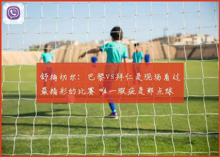 舒梅切尔：巴黎vs拜仁是现场看过最精彩的比赛 唯一瑕疵是那点球