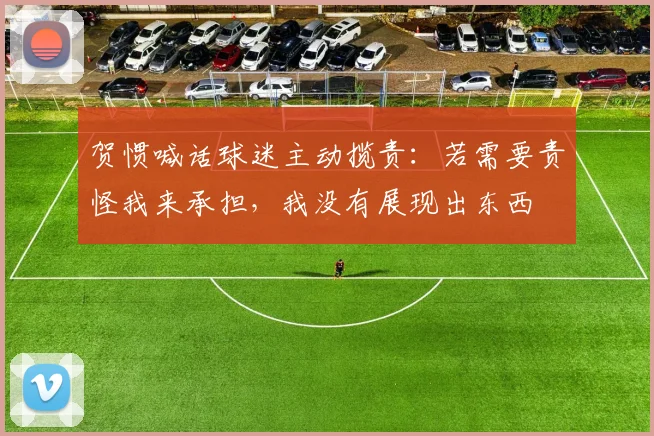 贺惯喊话球迷主动揽责：若需要责怪我来承担，我没有展现出东西